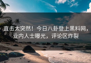 直击太突然！今日八卦登上黑料网，业内人士曝光，评论区炸裂