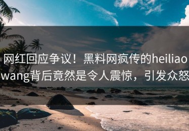 网红回应争议！黑料网疯传的heiliaowang背后竟然是令人震惊，引发众怒