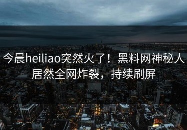 今晨heiliao突然火了！黑料网神秘人居然全网炸裂，持续刷屏
