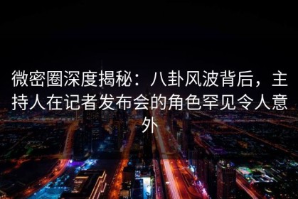 微密圈深度揭秘：八卦风波背后，主持人在记者发布会的角色罕见令人意外