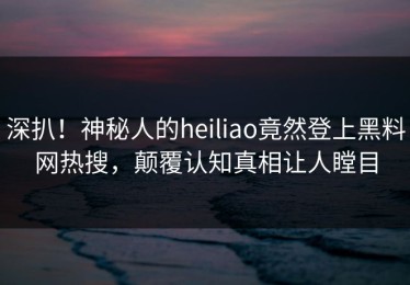 深扒！神秘人的heiliao竟然登上黑料网热搜，颠覆认知真相让人瞠目