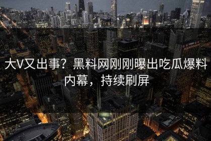 大V又出事？黑料网刚刚曝出吃瓜爆料内幕，持续刷屏