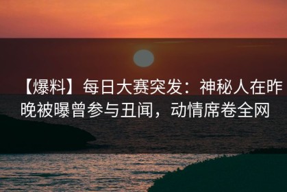 【爆料】每日大赛突发：神秘人在昨晚被曝曾参与丑闻，动情席卷全网