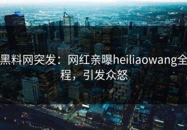 黑料网突发：网红亲曝heiliaowang全程，引发众怒