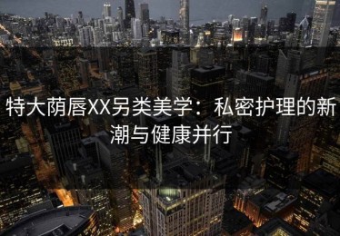 特大荫唇XX另类美学：私密护理的新潮与健康并行