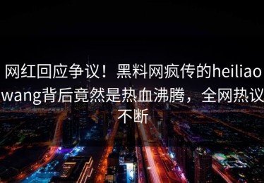 网红回应争议！黑料网疯传的heiliaowang背后竟然是热血沸腾，全网热议不断