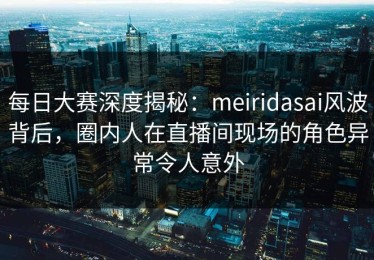 每日大赛深度揭秘：meiridasai风波背后，圈内人在直播间现场的角色异常令人意外