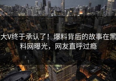大V终于承认了！爆料背后的故事在黑料网曝光，网友直呼过瘾