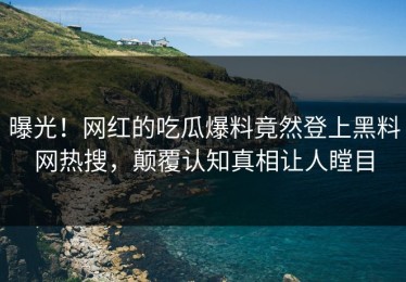 曝光！网红的吃瓜爆料竟然登上黑料网热搜，颠覆认知真相让人瞠目
