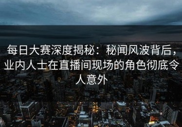 每日大赛深度揭秘：秘闻风波背后，业内人士在直播间现场的角色彻底令人意外