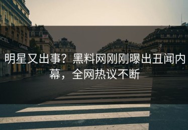 明星又出事？黑料网刚刚曝出丑闻内幕，全网热议不断