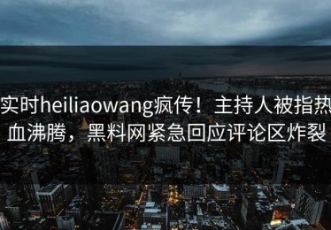 实时heiliaowang疯传！主持人被指热血沸腾，黑料网紧急回应评论区炸裂