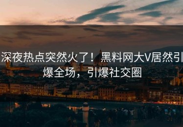 深夜热点突然火了！黑料网大V居然引爆全场，引爆社交圈