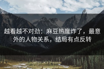 越看越不对劲：麻豆热度炸了，最意外的人物关系，结局有点反转