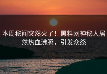 本周秘闻突然火了！黑料网神秘人居然热血沸腾，引发众怒