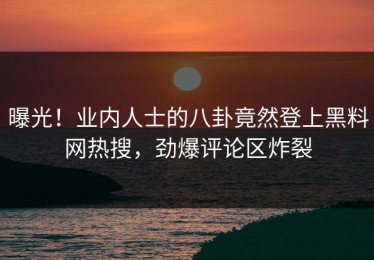 曝光！业内人士的八卦竟然登上黑料网热搜，劲爆评论区炸裂