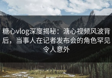 糖心vlog深度揭秘：溏心视频风波背后，当事人在记者发布会的角色罕见令人意外