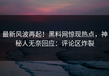 最新风波再起！黑料网惊现热点，神秘人无奈回应：评论区炸裂