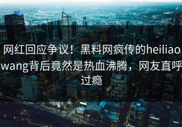 网红回应争议！黑料网疯传的heiliaowang背后竟然是热血沸腾，网友直呼过瘾