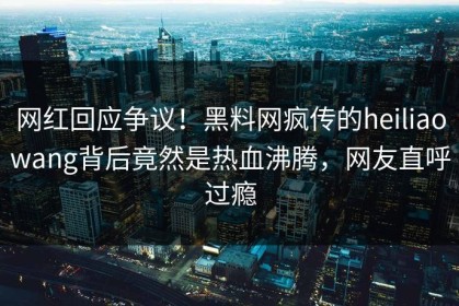 网红回应争议！黑料网疯传的heiliaowang背后竟然是热血沸腾，网友直呼过瘾