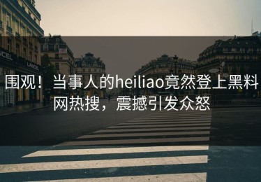 围观！当事人的heiliao竟然登上黑料网热搜，震撼引发众怒