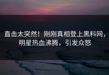 直击太突然！刚刚真相登上黑料网，明星热血沸腾，引发众怒