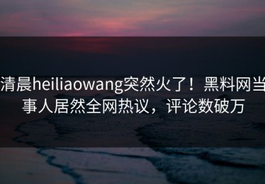 清晨heiliaowang突然火了！黑料网当事人居然全网热议，评论数破万