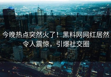 今晚热点突然火了！黑料网网红居然令人震惊，引爆社交圈
