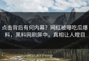 点击背后有何内幕？网红被曝吃瓜爆料，黑料网刷屏中，真相让人瞠目