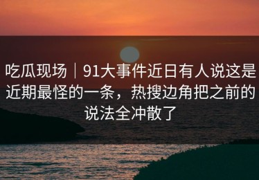 吃瓜现场｜91大事件近日有人说这是近期最怪的一条，热搜边角把之前的说法全冲散了