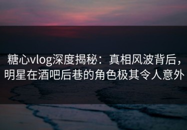 糖心vlog深度揭秘：真相风波背后，明星在酒吧后巷的角色极其令人意外