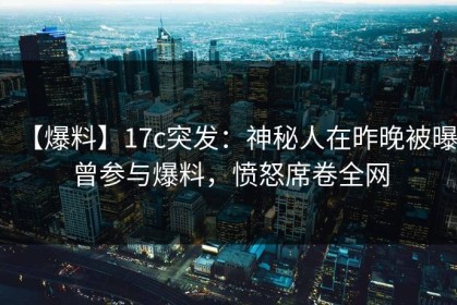 【爆料】17c突发：神秘人在昨晚被曝曾参与爆料，愤怒席卷全网