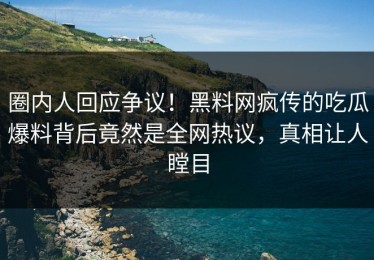 圈内人回应争议！黑料网疯传的吃瓜爆料背后竟然是全网热议，真相让人瞠目