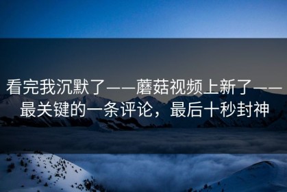 看完我沉默了——蘑菇视频上新了——最关键的一条评论，最后十秒封神