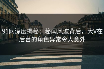91网深度揭秘：秘闻风波背后，大V在后台的角色异常令人意外