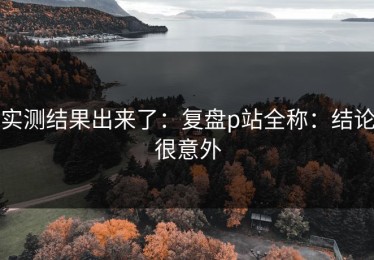 实测结果出来了：复盘p站全称：结论很意外