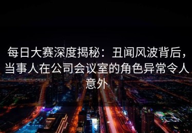 每日大赛深度揭秘：丑闻风波背后，当事人在公司会议室的角色异常令人意外
