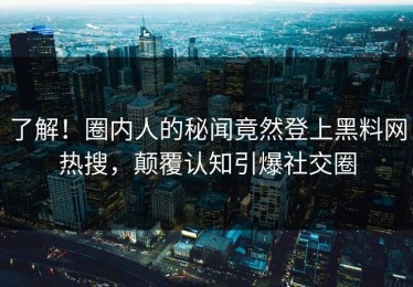 了解！圈内人的秘闻竟然登上黑料网热搜，颠覆认知引爆社交圈