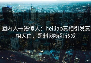 圈内人一语惊人：heiliao真相引发真相大白，黑料网疯狂转发