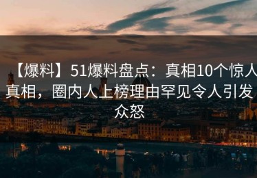 【爆料】51爆料盘点：真相10个惊人真相，圈内人上榜理由罕见令人引发众怒