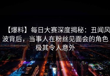 【爆料】每日大赛深度揭秘：丑闻风波背后，当事人在粉丝见面会的角色极其令人意外