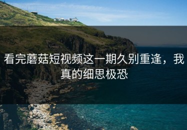 看完蘑菇短视频这一期久别重逢，我真的细思极恐