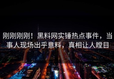 刚刚刚刚！黑料网实锤热点事件，当事人现场出乎意料，真相让人瞠目
