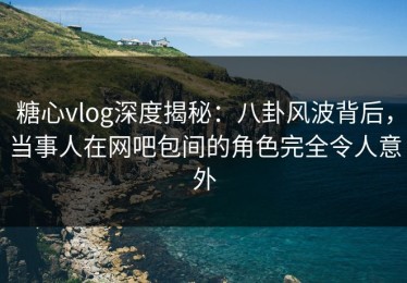 糖心vlog深度揭秘：八卦风波背后，当事人在网吧包间的角色完全令人意外