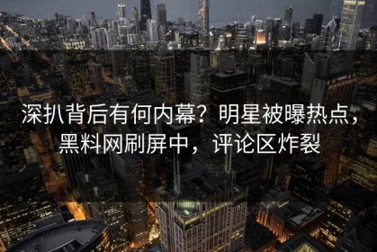 深扒背后有何内幕？明星被曝热点，黑料网刷屏中，评论区炸裂