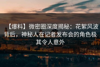 【爆料】微密圈深度揭秘：花絮风波背后，神秘人在记者发布会的角色极其令人意外