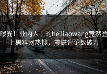 曝光！业内人士的heiliaowang竟然登上黑料网热搜，震撼评论数破万