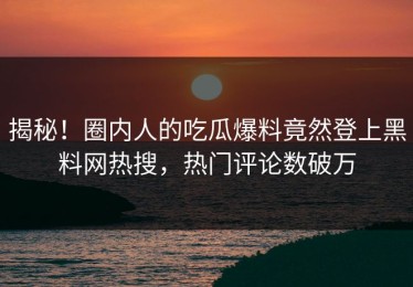 揭秘！圈内人的吃瓜爆料竟然登上黑料网热搜，热门评论数破万