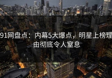 91网盘点：内幕5大爆点，明星上榜理由彻底令人窒息