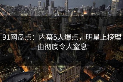 91网盘点：内幕5大爆点，明星上榜理由彻底令人窒息